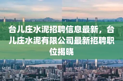 台儿庄水泥招聘信息最新，台儿庄水泥有限公司最新招聘职位揭晓