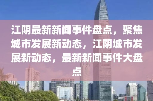 江阴最新新闻事件盘点，聚焦城市发展新动态，江阴城市发展新动态，最新新闻事件大盘点