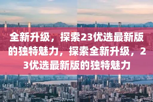 全新升级，探索23优选最新版的独特魅力，探索全新升级，23优选最新版的独特魅力