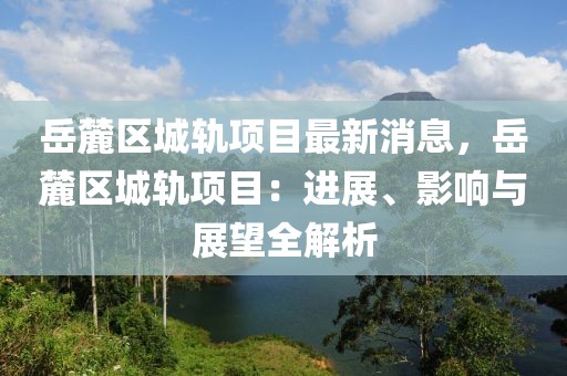 岳麓区城轨项目最新消息，岳麓区城轨项目：进展、影响与展望全解析