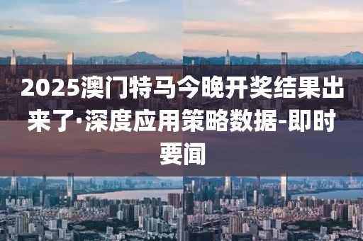 2025澳门特马今晚开奖结果出来了·深度应用策略数据-即时要闻