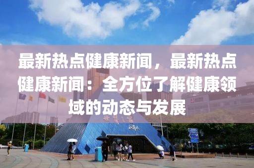 最新热点健康新闻，最新热点健康新闻：全方位了解健康领域的动态与发展