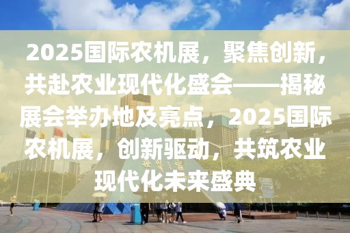 2025国际农机展，聚焦创新，共赴农业现代化盛会——揭秘展会举办地及亮点，2025国际农机展，创新驱动，共筑农业现代化未来盛典