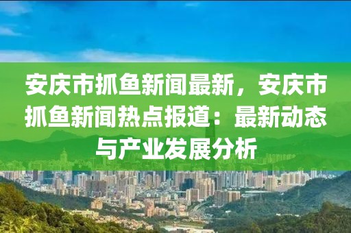 安庆市抓鱼新闻最新，安庆市抓鱼新闻热点报道：最新动态与产业发展分析