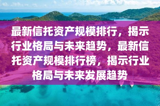 最新信托资产规模排行，揭示行业格局与未来趋势，最新信托资产规模排行榜，揭示行业格局与未来发展趋势