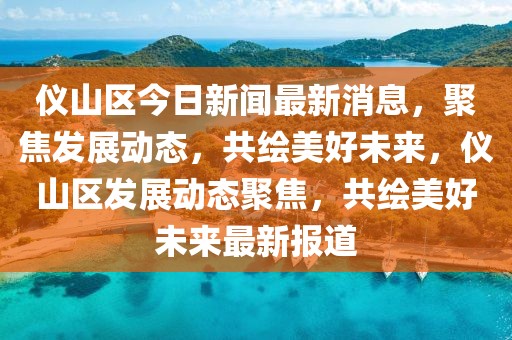 仪山区今日新闻最新消息，聚焦发展动态，共绘美好未来，仪山区发展动态聚焦，共绘美好未来最新报道