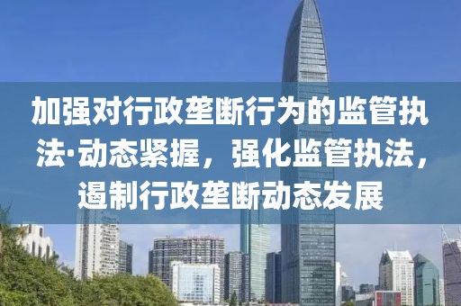 加强对行政垄断行为的监管执法·动态紧握，强化监管执法，遏制行政垄断动态发展