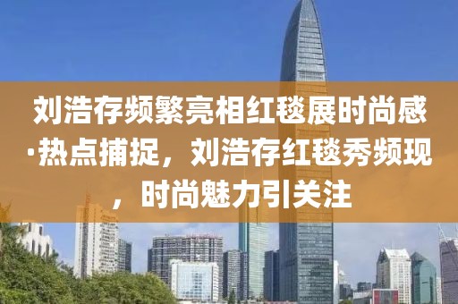 刘浩存频繁亮相红毯展时尚感·热点捕捉，刘浩存红毯秀频现，时尚魅力引关注