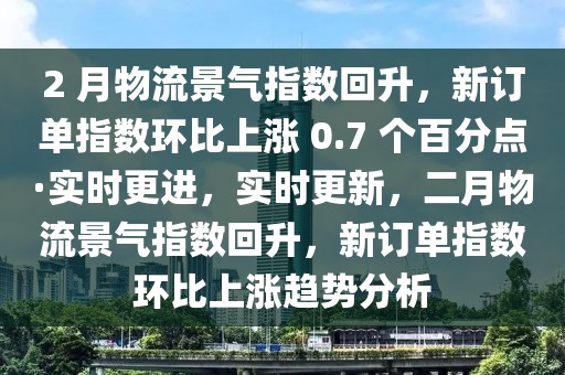 2 月物流景气指数回升，新订单指数环比上涨 0.7 个百分点·实时更进，实时更新，二月物流景气指数回升，新订单指数环比上涨趋势分析