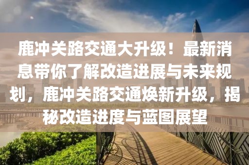 鹿冲关路交通大升级！最新消息带你了解改造进展与未来规划，鹿冲关路交通焕新升级，揭秘改造进度与蓝图展望