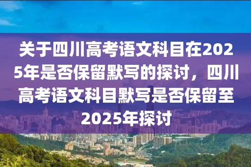 关于四川高考语文科目在2025年是否保留默写的探讨，四川高考语文科目默写是否保留至2025年探讨