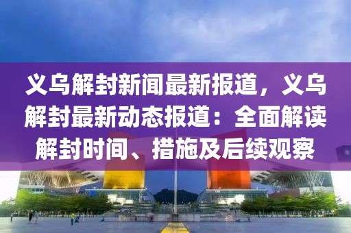 义乌解封新闻最新报道，义乌解封最新动态报道：全面解读解封时间、措施及后续观察