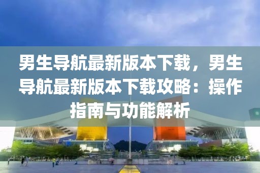 男生导航最新版本下载，男生导航最新版本下载攻略：操作指南与功能解析