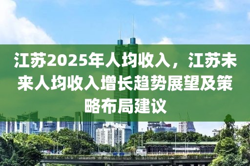 江苏2025年人均收入，江苏未来人均收入增长趋势展望及策略布局建议