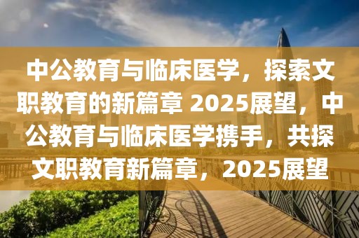 中公教育与临床医学，探索文职教育的新篇章 2025展望，中公教育与临床医学携手，共探文职教育新篇章，2025展望