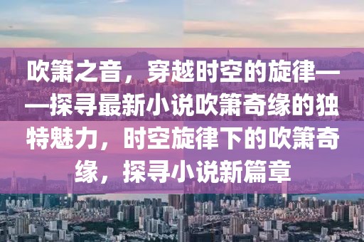 吹箫之音，穿越时空的旋律——探寻最新小说吹箫奇缘的独特魅力，时空旋律下的吹箫奇缘，探寻小说新篇章