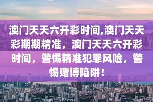 澳门天天六开彩时间,澳门天天彩期期精准，澳门天天六开彩时间，警惕精准犯罪风险，警惕赌博陷阱！