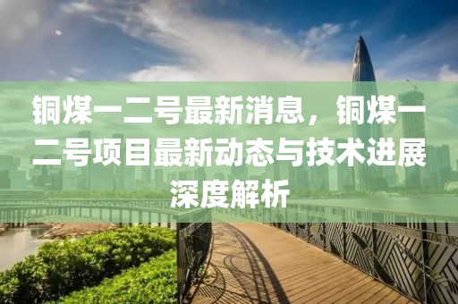 铜煤一二号最新消息，铜煤一二号项目最新动态与技术进展深度解析