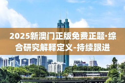 2025新澳门正版免费正题·综合研究解释定义-持续跟进