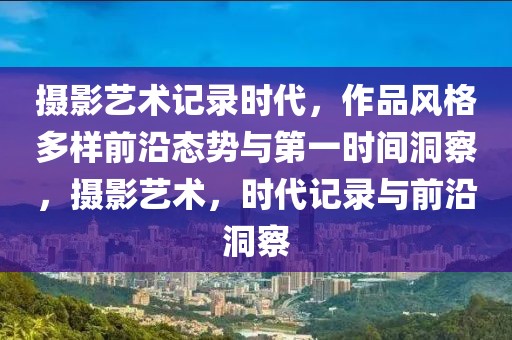 摄影艺术记录时代，作品风格多样前沿态势与第一时间洞察，摄影艺术，时代记录与前沿洞察