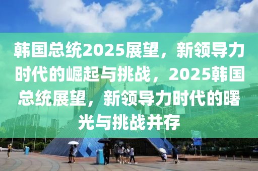 韩国总统2025展望，新领导力时代的崛起与挑战，2025韩国总统展望，新领导力时代的曙光与挑战并存