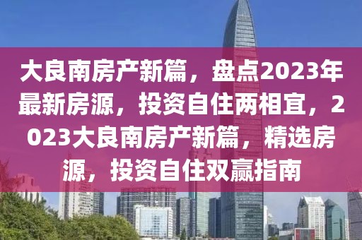 大良南房产新篇，盘点2023年最新房源，投资自住两相宜，2023大良南房产新篇，精选房源，投资自住双赢指南