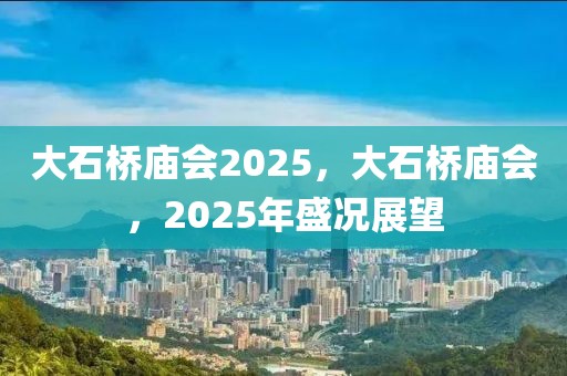 大石桥庙会2025，大石桥庙会，2025年盛况展望