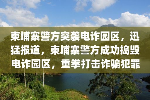 柬埔寨警方突袭电诈园区，迅猛报道，柬埔寨警方成功捣毁电诈园区，重拳打击诈骗犯罪