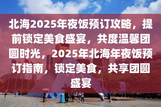 北海2025年夜饭预订攻略，提前锁定美食盛宴，共度温馨团圆时光，2025年北海年夜饭预订指南，锁定美食，共享团圆盛宴