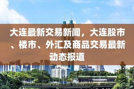 大连最新交易新闻，大连股市、楼市、外汇及商品交易最新动态报道