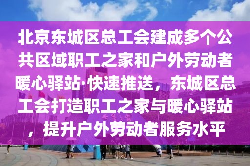 北京东城区总工会建成多个公共区域职工之家和户外劳动者暖心驿站·快速推送，东城区总工会打造职工之家与暖心驿站，提升户外劳动者服务水平