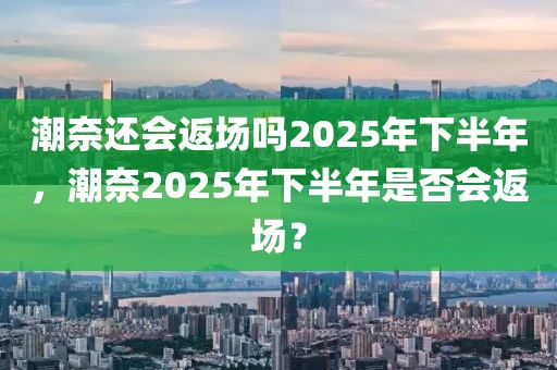 潮奈还会返场吗2025年下半年，潮奈2025年下半年是否会返场？