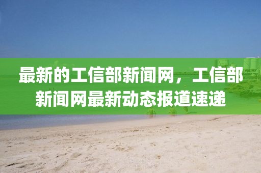 最新的工信部新闻网，工信部新闻网最新动态报道速递