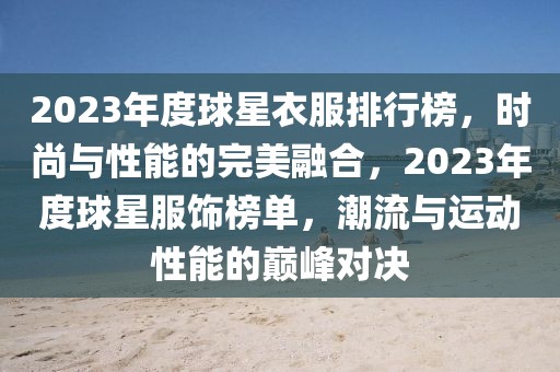 2023年度球星衣服排行榜，时尚与性能的完美融合，2023年度球星服饰榜单，潮流与运动性能的巅峰对决