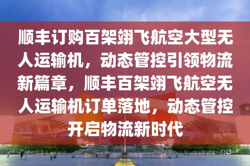 顺丰订购百架翊飞航空大型无人运输机，动态管控引领物流新篇章，顺丰百架翊飞航空无人运输机订单落地，动态管控开启物流新时代