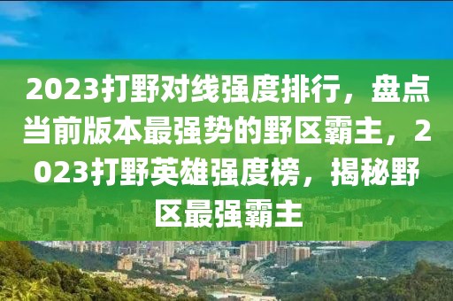 2023打野对线强度排行，盘点当前版本最强势的野区霸主，2023打野英雄强度榜，揭秘野区最强霸主