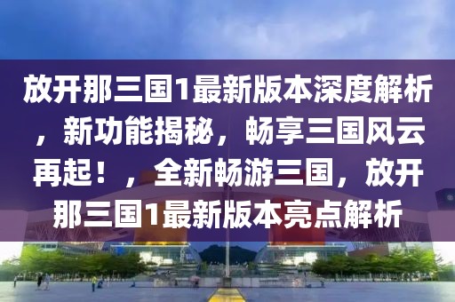 放开那三国1最新版本深度解析，新功能揭秘，畅享三国风云再起！，全新畅游三国，放开那三国1最新版本亮点解析