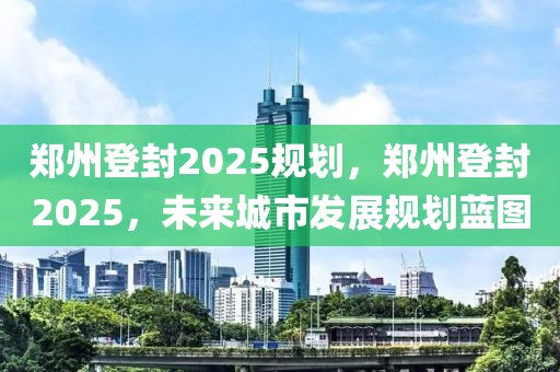 郑州登封2025规划，郑州登封2025，未来城市发展规划蓝图