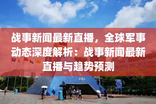 战事新闻最新直播，全球军事动态深度解析：战事新闻最新直播与趋势预测