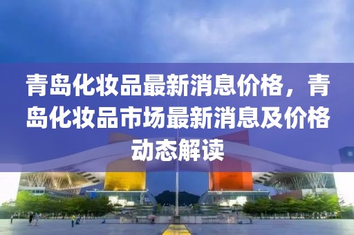 青岛化妆品最新消息价格，青岛化妆品市场最新消息及价格动态解读