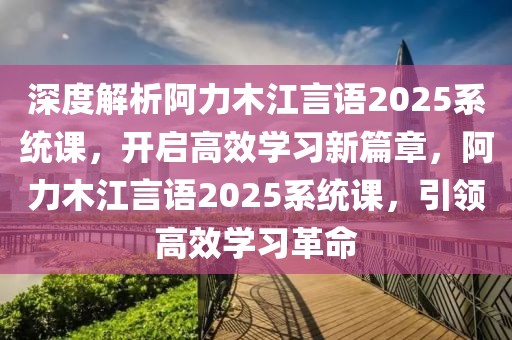 深度解析阿力木江言语2025系统课，开启高效学习新篇章，阿力木江言语2025系统课，引领高效学习革命