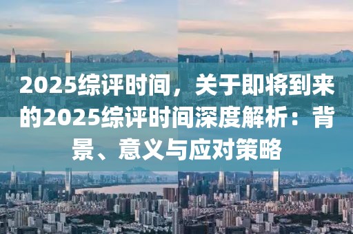 2025综评时间，关于即将到来的2025综评时间深度解析：背景、意义与应对策略