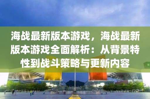 海战最新版本游戏，海战最新版本游戏全面解析：从背景特性到战斗策略与更新内容