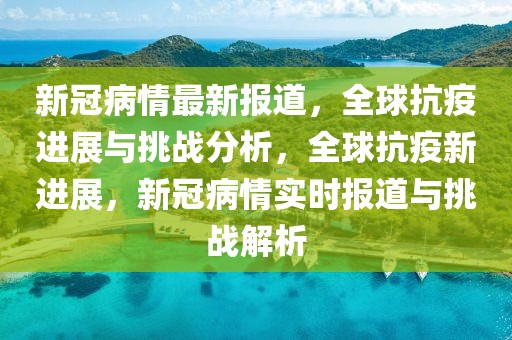 新冠病情最新报道，全球抗疫进展与挑战分析，全球抗疫新进展，新冠病情实时报道与挑战解析