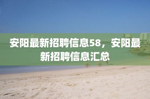 安阳最新招聘信息58，安阳最新招聘信息汇总