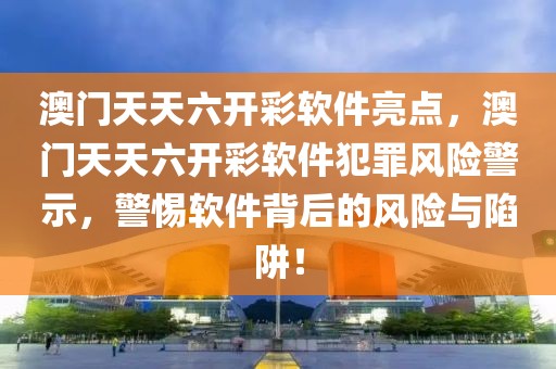 澳门天天六开彩软件亮点，澳门天天六开彩软件犯罪风险警示，警惕软件背后的风险与陷阱！