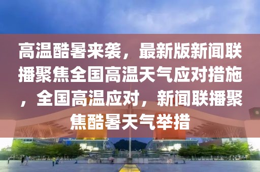 高温酷暑来袭，最新版新闻联播聚焦全国高温天气应对措施，全国高温应对，新闻联播聚焦酷暑天气举措