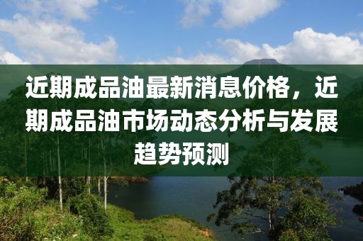 近期成品油最新消息价格，近期成品油市场动态分析与发展趋势预测