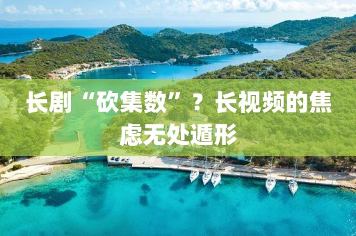 长剧“砍集数”？长视频的焦虑无处遁形