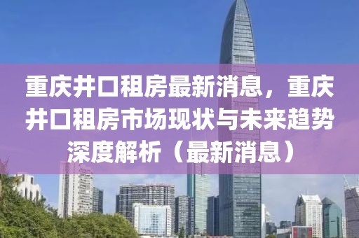 重庆井口租房最新消息，重庆井口租房市场现状与未来趋势深度解析（最新消息）